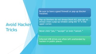 Avoid Hacker
Tricks
Be sure to have a good firewall or pop-up blocker
installed.
Pop-up blockers do not always block ALL pop-ups so
always close a pop-up window using the ‘X’ in the
upper corner.
Never click “yes,” “accept” or even “cancel.”
Infected USB drives are often left unattended by
hackers in public places.
 