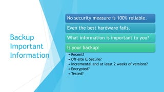 Backup
Important
Information
No security measure is 100% reliable.
Even the best hardware fails.
What information is important to you?
Is your backup:
• Recent?
• Off-site & Secure?
• Incremental and at least 2 weeks of versions?
• Encrypted?
• Tested?
 