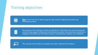Training objectives
You are the first line of defense against cyber-attacks targeting information and
information systems.
The purpose of this training is to help you identify the information that must be protected,
common threats against information and information systems, best practices and policies to
safeguard information and information systems' confidentiality, integrity, and availability.
This training can also help you recognize and report cybersecurity incidents.
 