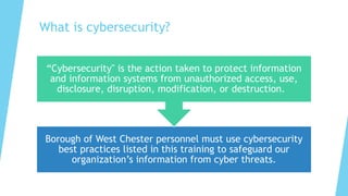 What is cybersecurity?
Borough of West Chester personnel must use cybersecurity
best practices listed in this training to safeguard our
organization’s information from cyber threats.
“Cybersecurity" is the action taken to protect information
and information systems from unauthorized access, use,
disclosure, disruption, modification, or destruction.
 