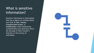 What is sensitive
information?
Sensitive information is information
that has a degree of confidentiality
such that its loss, misuse,
unauthorized access, or
modification could compromise
confidentiality and adversely affect
the Borough of West Chester’s
interests or the privacy of
individuals.
 