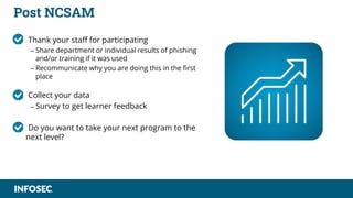 Post NCSAM
• Thank your staff for participating
– Share department or individual results of phishing
and/or training if it was used
– Recommunicate why you are doing this in the first
place
• Collect your data
– Survey to get learner feedback
• Do you want to take your next program to the
next level?
 