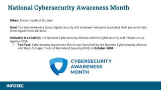 National Cybersecurity Awareness Month
When: Entire month of October
Goal: To raise awareness about digital security and empower everyone to protect their personal data
from digital forms of crime.
Initiative is co-led by: the National Cybersecurity Alliance and the Cybersecurity and Infrastructure
Agency (CISA)
• Fun Fact: Cybersecurity Awareness Month was launched by the National Cybersecurity Alliance
and the U.S. Department of Homeland Security (DHS) in October 2004
 