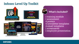 Infosec Level Up Toolkit
What’s Included?
1 training module
1 assessment
4 posters
4 newsletter templates
4 email templates
1 screensaver
1 employee presentation
 