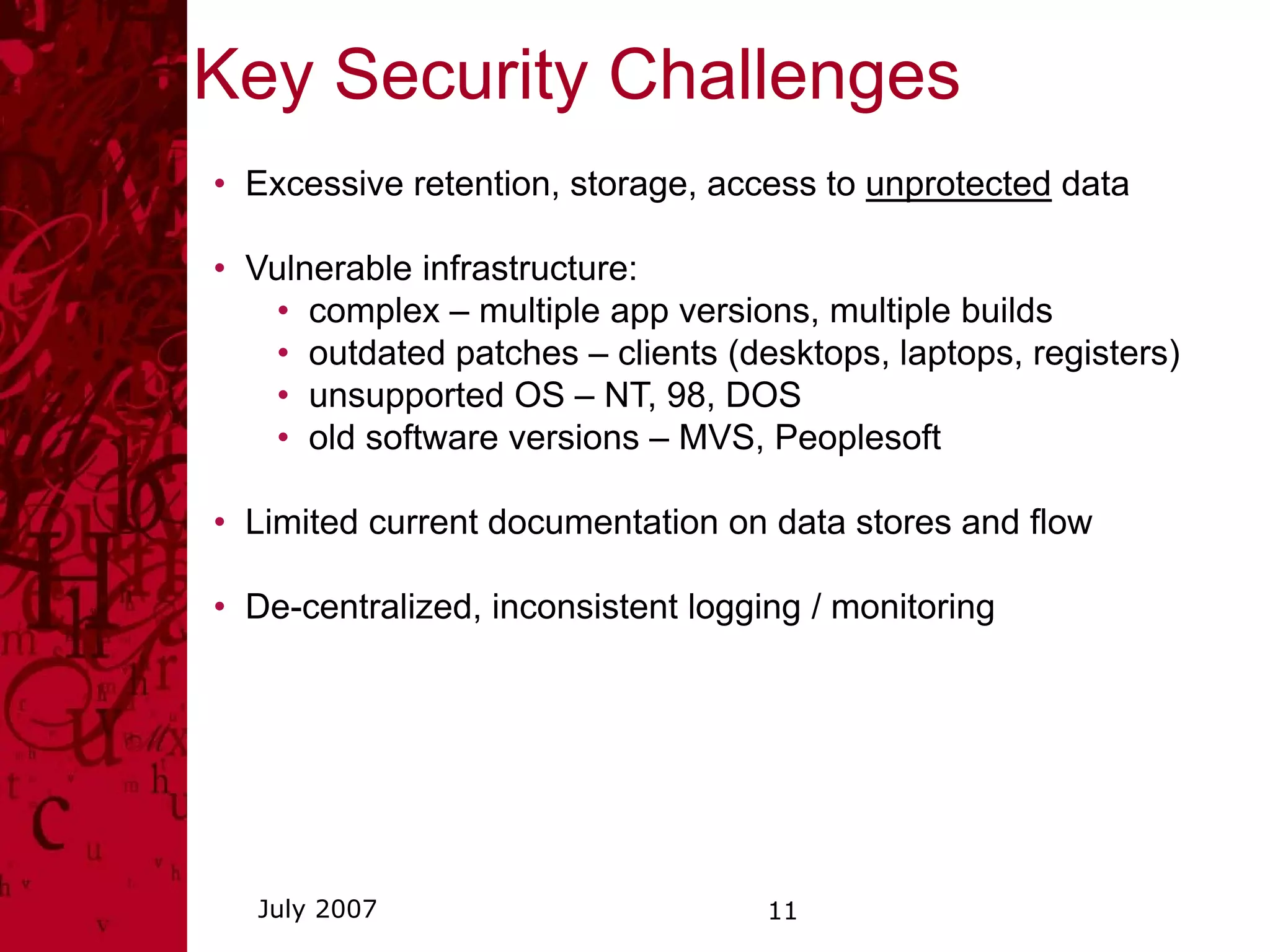 Key Security Challenges
• Excessive retention, storage, access to unprotected data

• Vulnerable infrastructure:
   • complex – multiple app versions, multiple builds
   • outdated patches – clients (desktops, laptops, registers)
   • unsupported OS – NT, 98, DOS
   • old software versions – MVS, Peoplesoft

• Limited current documentation on data stores and flow

• De-centralized, inconsistent logging / monitoring




  July 2007                         11
 