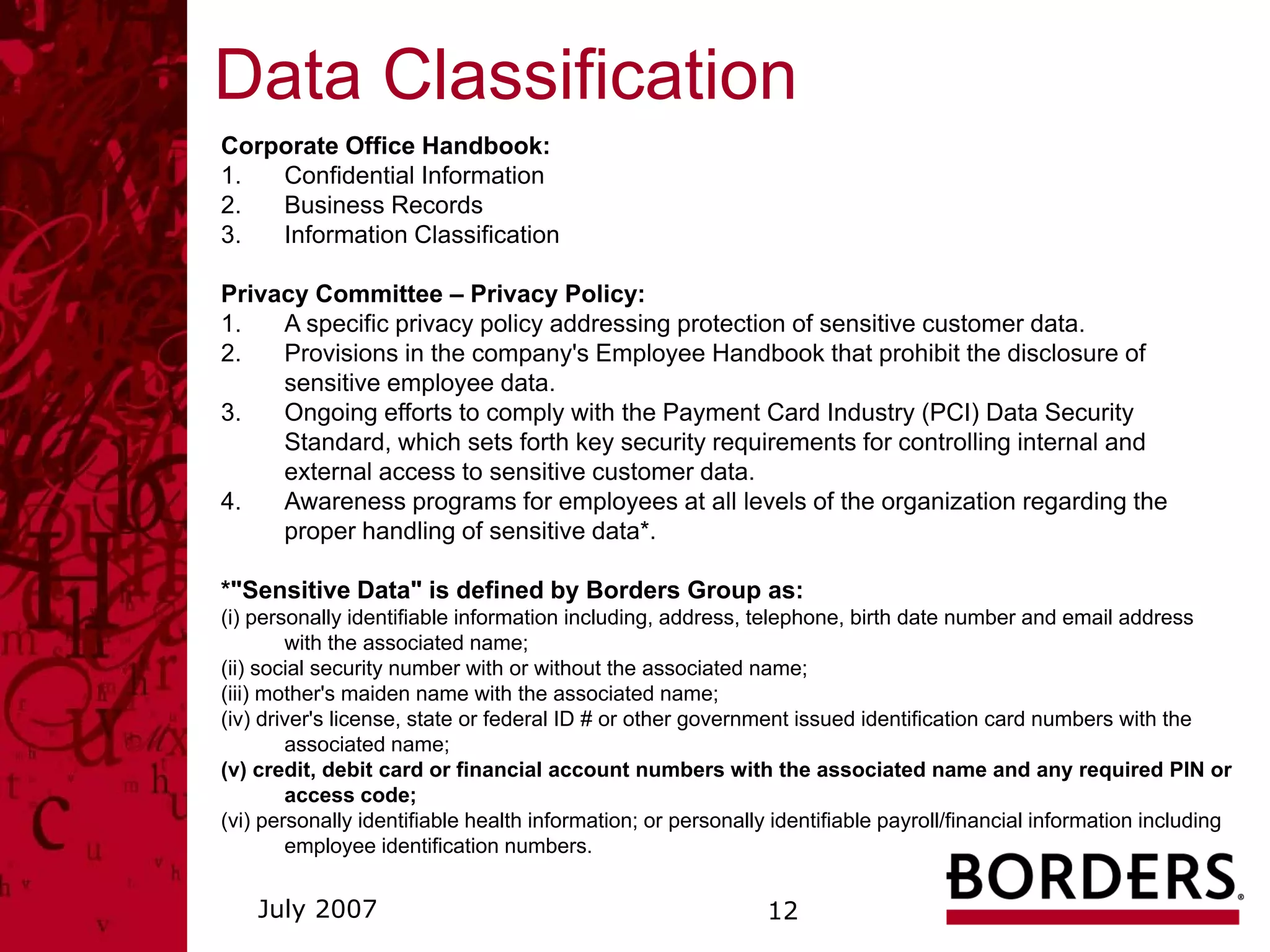 Data Classification
Corporate Office Handbook:
1.  Confidential Information
2.  Business Records
3.  Information Classification

Privacy Committee – Privacy Policy:
1.   A specific privacy policy addressing protection of sensitive customer data.
2.   Provisions in the company's Employee Handbook that prohibit the disclosure of
     sensitive employee data.
3.   Ongoing efforts to comply with the Payment Card Industry (PCI) Data Security
     Standard, which sets forth key security requirements for controlling internal and
     external access to sensitive customer data.
4.   Awareness programs for employees at all levels of the organization regarding the
     proper handling of sensitive data*.

*"Sensitive Data" is defined by Borders Group as:
(i) personally identifiable information including, address, telephone, birth date number and email address
        with the associated name;
(ii) social security number with or without the associated name;
(iii) mother's maiden name with the associated name;
(iv) driver's license, state or federal ID # or other government issued identification card numbers with the
        associated name;
(v) credit, debit card or financial account numbers with the associated name and any required PIN or
        access code;
(vi) personally identifiable health information; or personally identifiable payroll/financial information including
        employee identification numbers.


    July 2007                                                 12
 