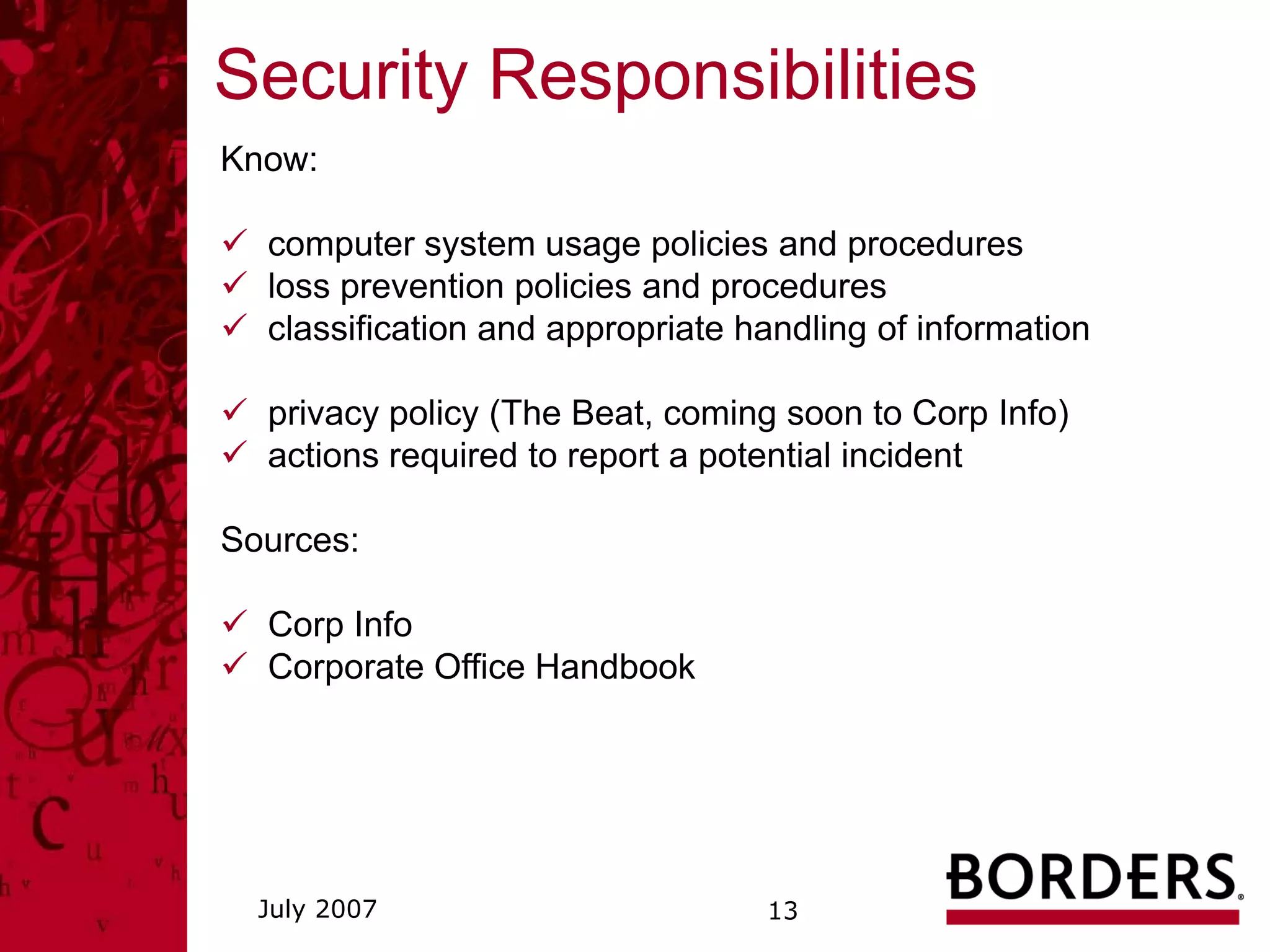 Security Responsibilities
Know:

  computer system usage policies and procedures
  loss prevention policies and procedures
  classification and appropriate handling of information

  privacy policy (The Beat, coming soon to Corp Info)
  actions required to report a potential incident

Sources:

  Corp Info
  Corporate Office Handbook




  July 2007                       13
 