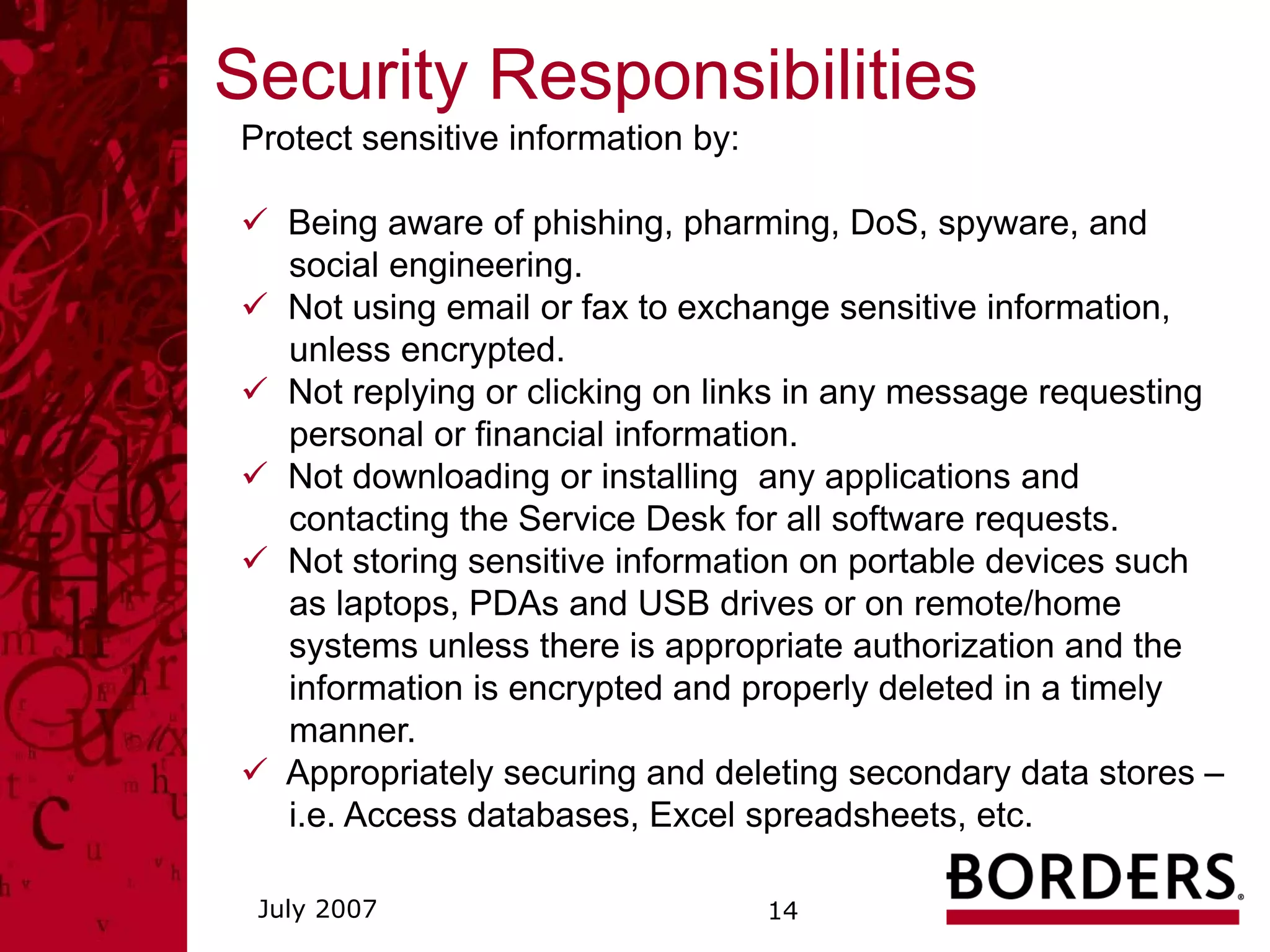 Security Responsibilities
Protect sensitive information by:

   Being aware of phishing, pharming, DoS, spyware, and
   social engineering.
   Not using email or fax to exchange sensitive information,
   unless encrypted.
   Not replying or clicking on links in any message requesting
   personal or financial information.
   Not downloading or installing any applications and
   contacting the Service Desk for all software requests.
   Not storing sensitive information on portable devices such
   as laptops, PDAs and USB drives or on remote/home
   systems unless there is appropriate authorization and the
   information is encrypted and properly deleted in a timely
   manner.
   Appropriately securing and deleting secondary data stores –
   i.e. Access databases, Excel spreadsheets, etc.

 July 2007                          14
 