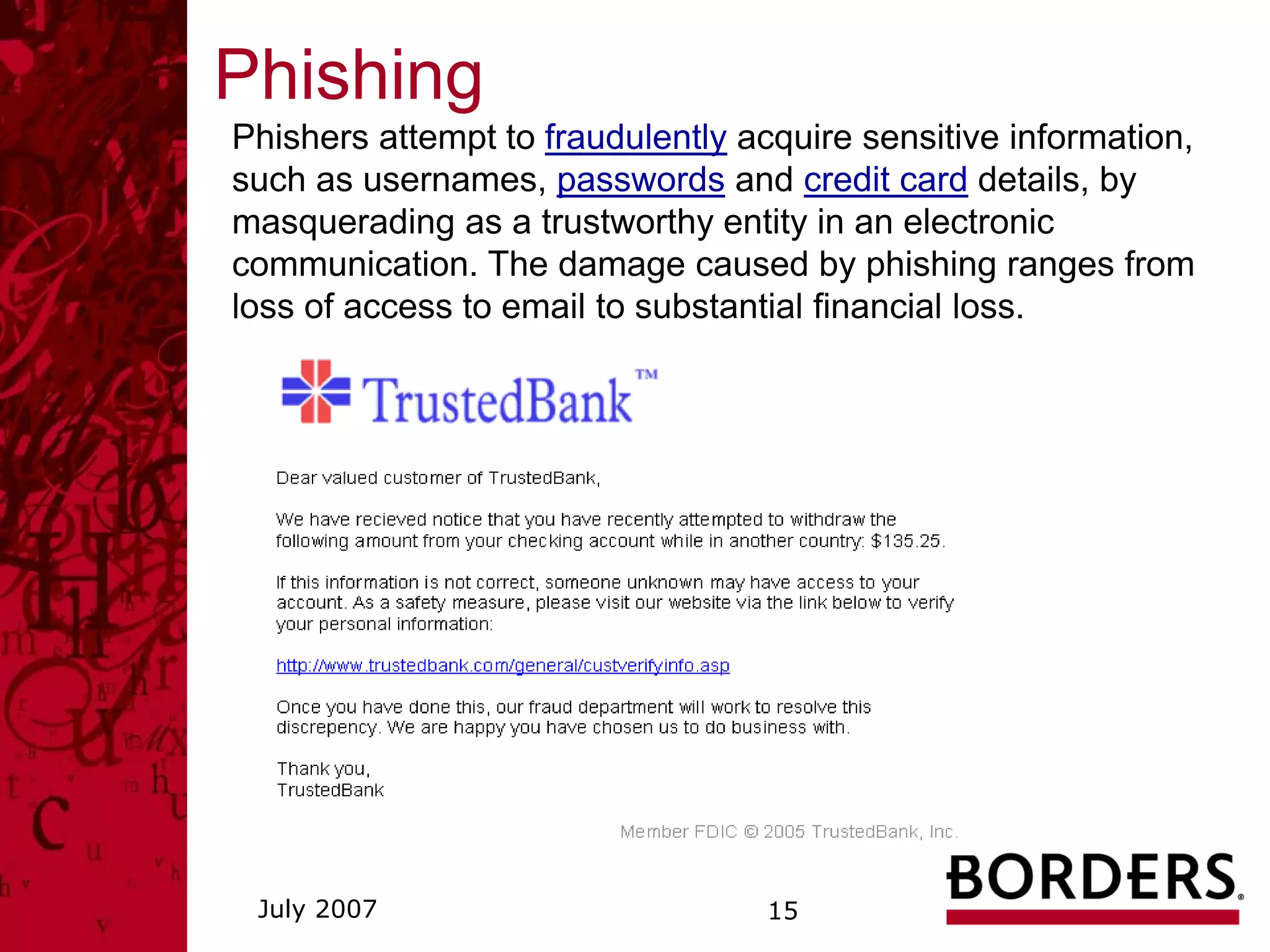 Phishing
Phishers attempt to fraudulently acquire sensitive information,
such as usernames, passwords and credit card details, by
masquerading as a trustworthy entity in an electronic
communication. The damage caused by phishing ranges from
loss of access to email to substantial financial loss.




 July 2007                         15
 