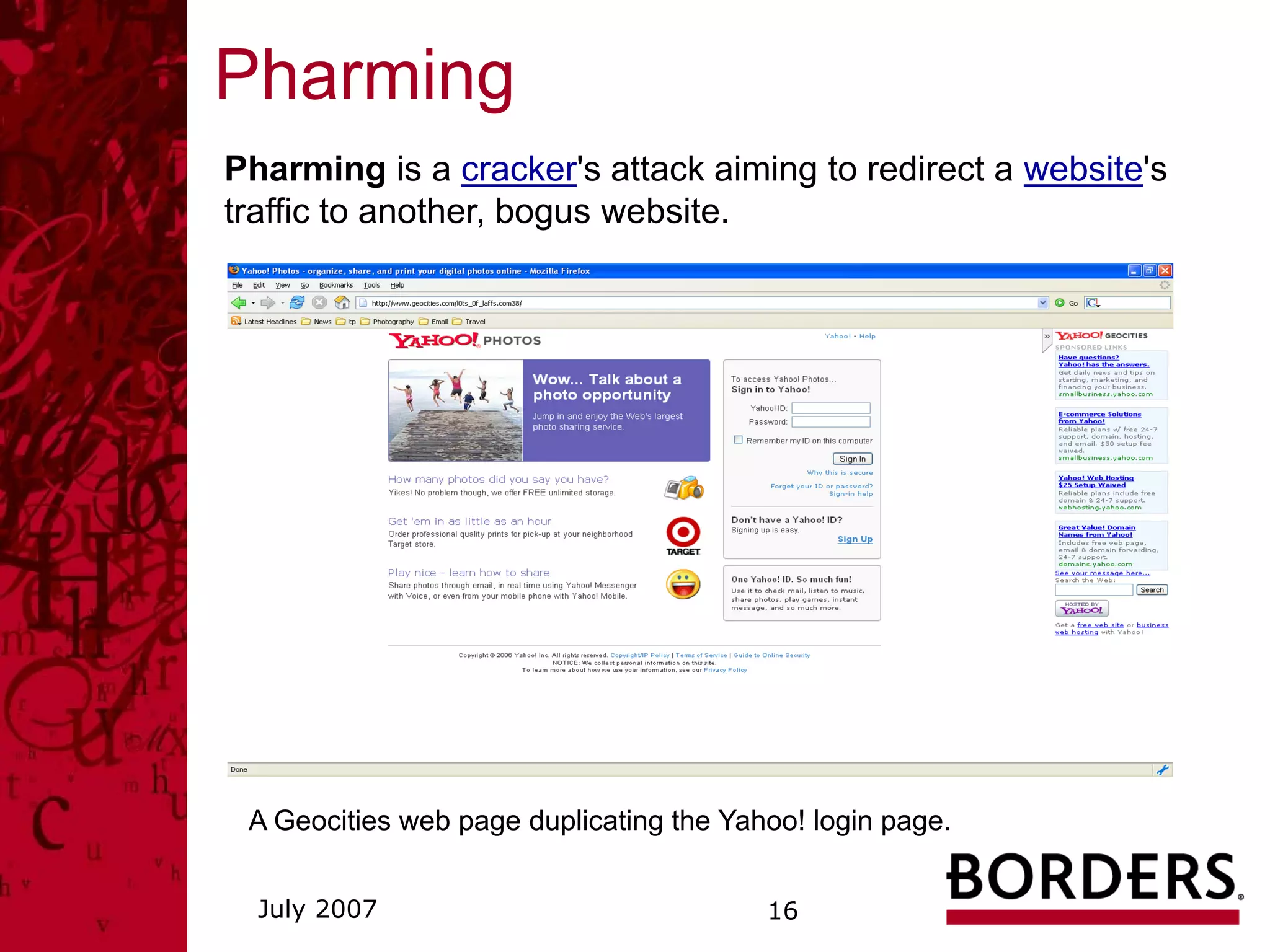 Pharming
Pharming is a cracker's attack aiming to redirect a website's
traffic to another, bogus website.




 A Geocities web page duplicating the Yahoo! login page.


  July 2007                              16
 