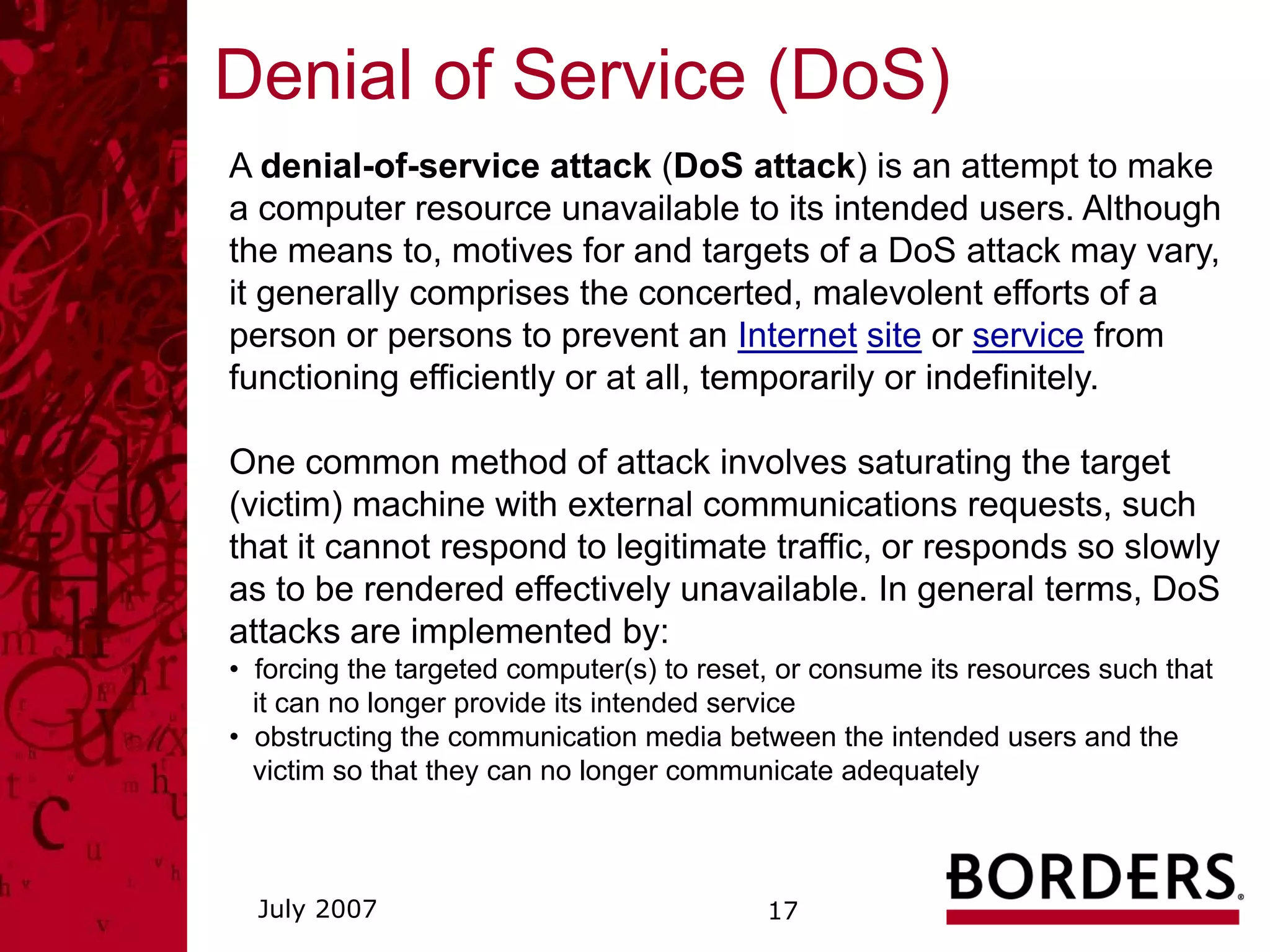 Denial of Service (DoS)
A denial-of-service attack (DoS attack) is an attempt to make
a computer resource unavailable to its intended users. Although
the means to, motives for and targets of a DoS attack may vary,
it generally comprises the concerted, malevolent efforts of a
person or persons to prevent an Internet site or service from
functioning efficiently or at all, temporarily or indefinitely.

One common method of attack involves saturating the target
(victim) machine with external communications requests, such
that it cannot respond to legitimate traffic, or responds so slowly
as to be rendered effectively unavailable. In general terms, DoS
attacks are implemented by:
• forcing the targeted computer(s) to reset, or consume its resources such that
  it can no longer provide its intended service
• obstructing the communication media between the intended users and the
  victim so that they can no longer communicate adequately



  July 2007                                17
 