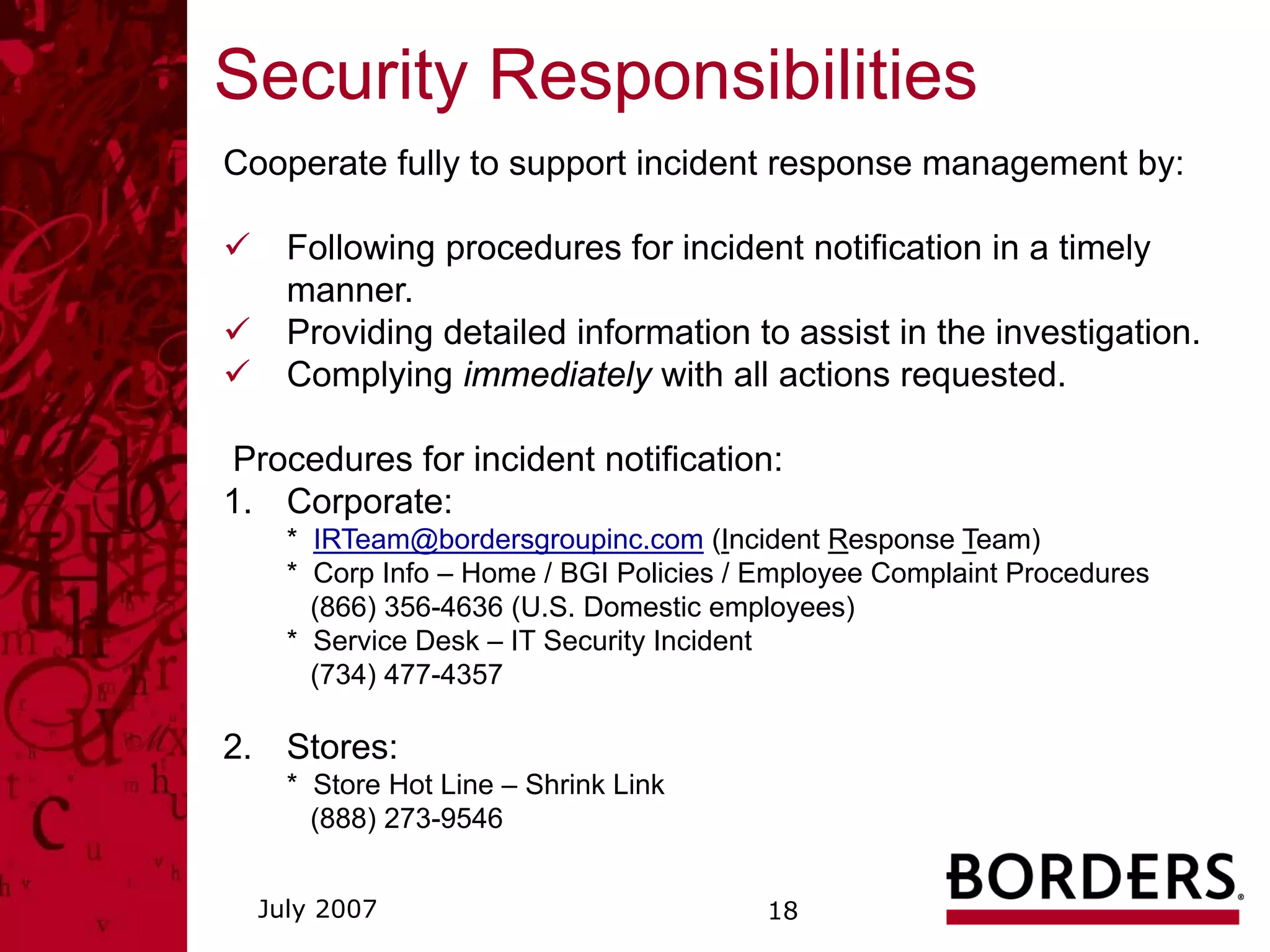 Security Responsibilities
Cooperate fully to support incident response management by:

    Following procedures for incident notification in a timely
    manner.
    Providing detailed information to assist in the investigation.
    Complying immediately with all actions requested.

Procedures for incident notification:
1. Corporate:
    * IRTeam@bordersgroupinc.com (Incident Response Team)
    * Corp Info – Home / BGI Policies / Employee Complaint Procedures
      (866) 356-4636 (U.S. Domestic employees)
    * Service Desk – IT Security Incident
      (734) 477-4357

2. Stores:
    * Store Hot Line – Shrink Link
      (888) 273-9546


  July 2007                             18
 