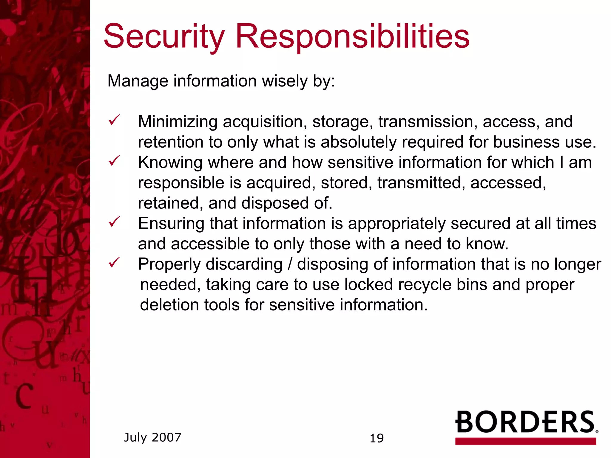 Security Responsibilities
Manage information wisely by:

    Minimizing acquisition, storage, transmission, access, and
    retention to only what is absolutely required for business use.
    Knowing where and how sensitive information for which I am
    responsible is acquired, stored, transmitted, accessed,
    retained, and disposed of.
    Ensuring that information is appropriately secured at all times
    and accessible to only those with a need to know.
    Properly discarding / disposing of information that is no longer
    needed, taking care to use locked recycle bins and proper
    deletion tools for sensitive information.




  July 2007                        19
 