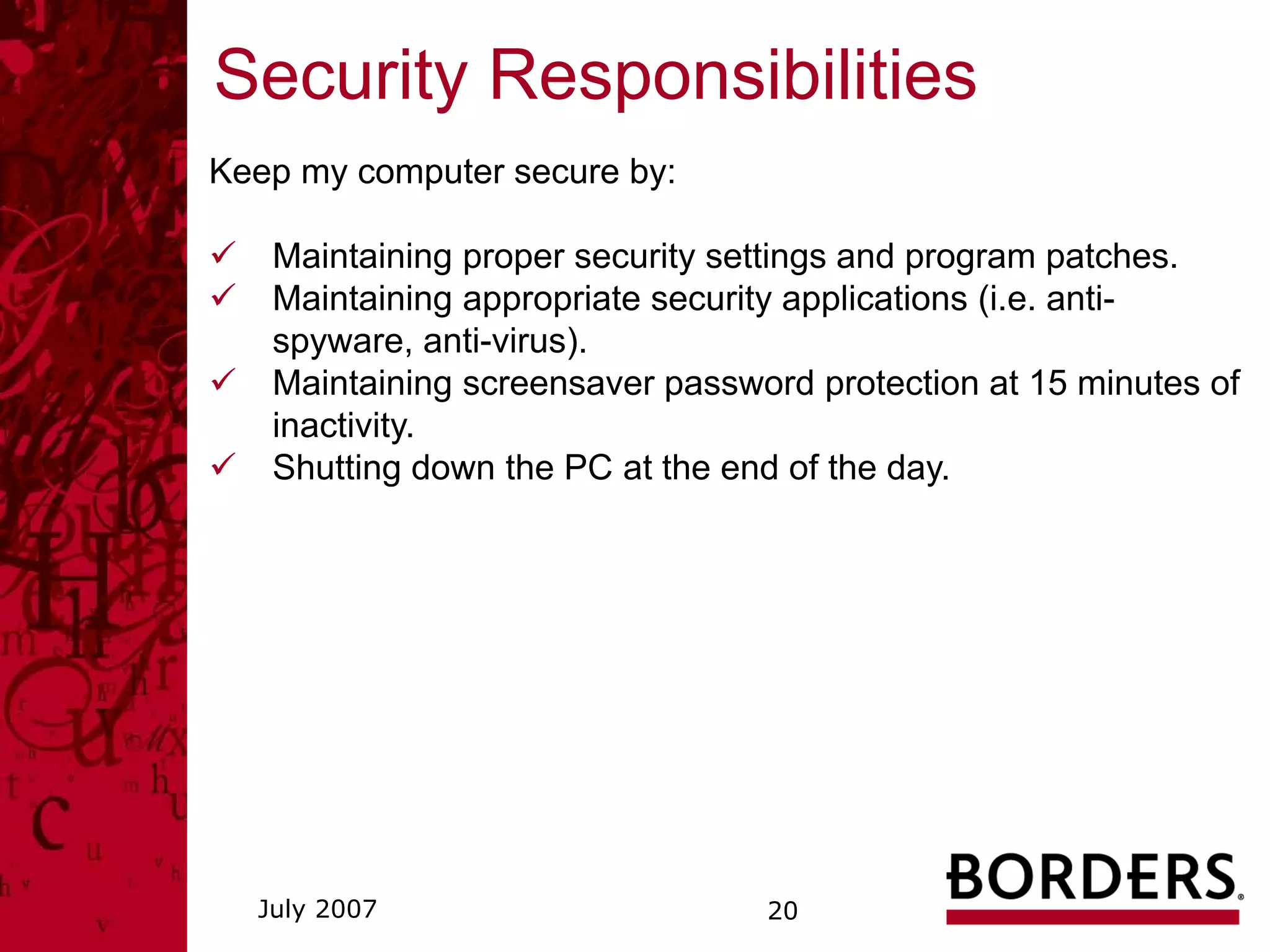 Security Responsibilities
Keep my computer secure by:

   Maintaining proper security settings and program patches.
   Maintaining appropriate security applications (i.e. anti-
   spyware, anti-virus).
   Maintaining screensaver password protection at 15 minutes of
   inactivity.
   Shutting down the PC at the end of the day.




  July 2007                      20
 