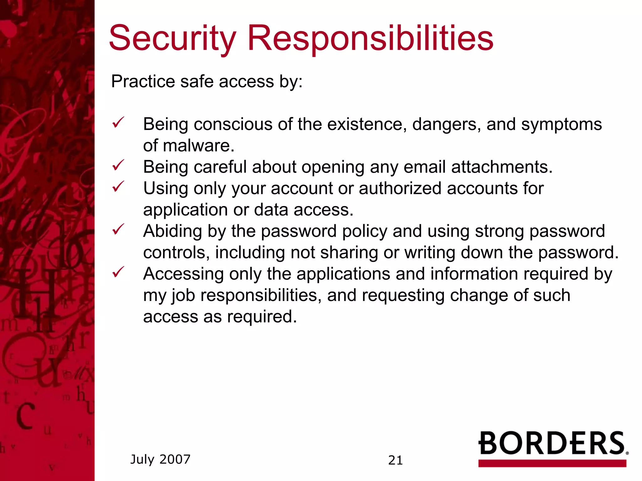 Security Responsibilities
Practice safe access by:

    Being conscious of the existence, dangers, and symptoms
    of malware.
    Being careful about opening any email attachments.
    Using only your account or authorized accounts for
    application or data access.
    Abiding by the password policy and using strong password
    controls, including not sharing or writing down the password.
    Accessing only the applications and information required by
    my job responsibilities, and requesting change of such
    access as required.




  July 2007                        21
 