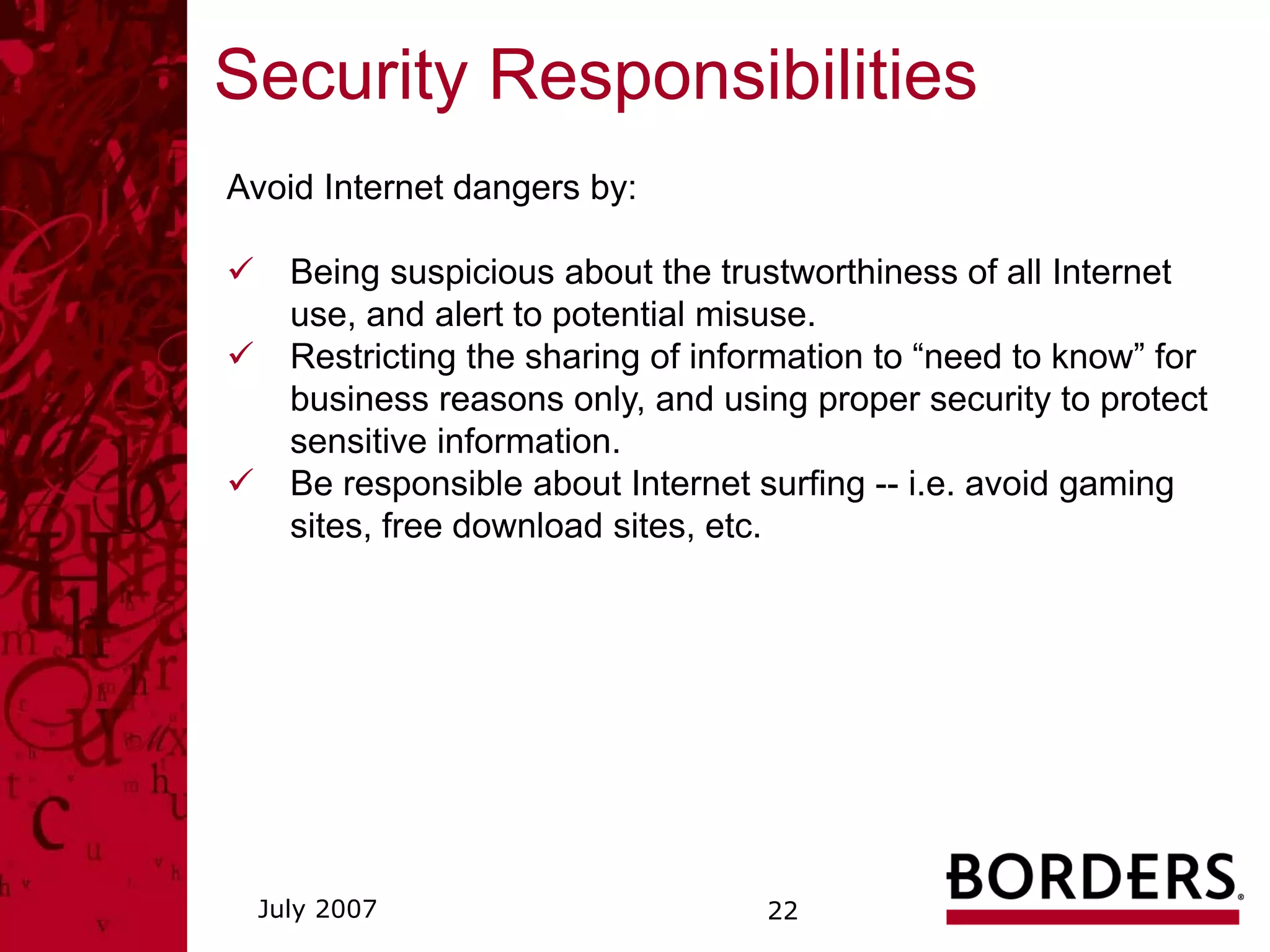 Security Responsibilities
Avoid Internet dangers by:

    Being suspicious about the trustworthiness of all Internet
    use, and alert to potential misuse.
    Restricting the sharing of information to “need to know” for
    business reasons only, and using proper security to protect
    sensitive information.
    Be responsible about Internet surfing -- i.e. avoid gaming
    sites, free download sites, etc.




 July 2007                         22
 
