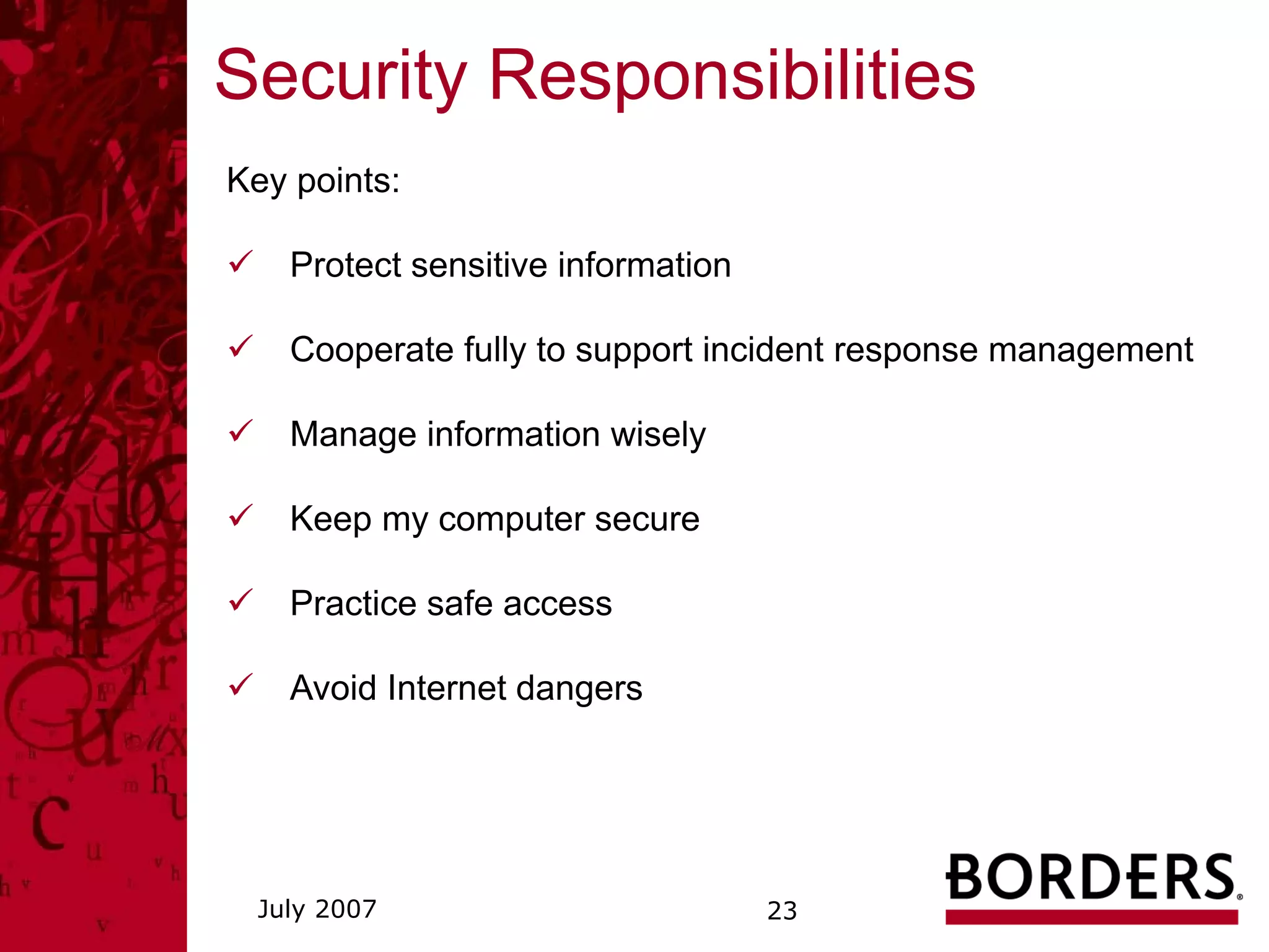 Security Responsibilities
Key points:

    Protect sensitive information

    Cooperate fully to support incident response management

    Manage information wisely

    Keep my computer secure

    Practice safe access

    Avoid Internet dangers




 July 2007                          23
 