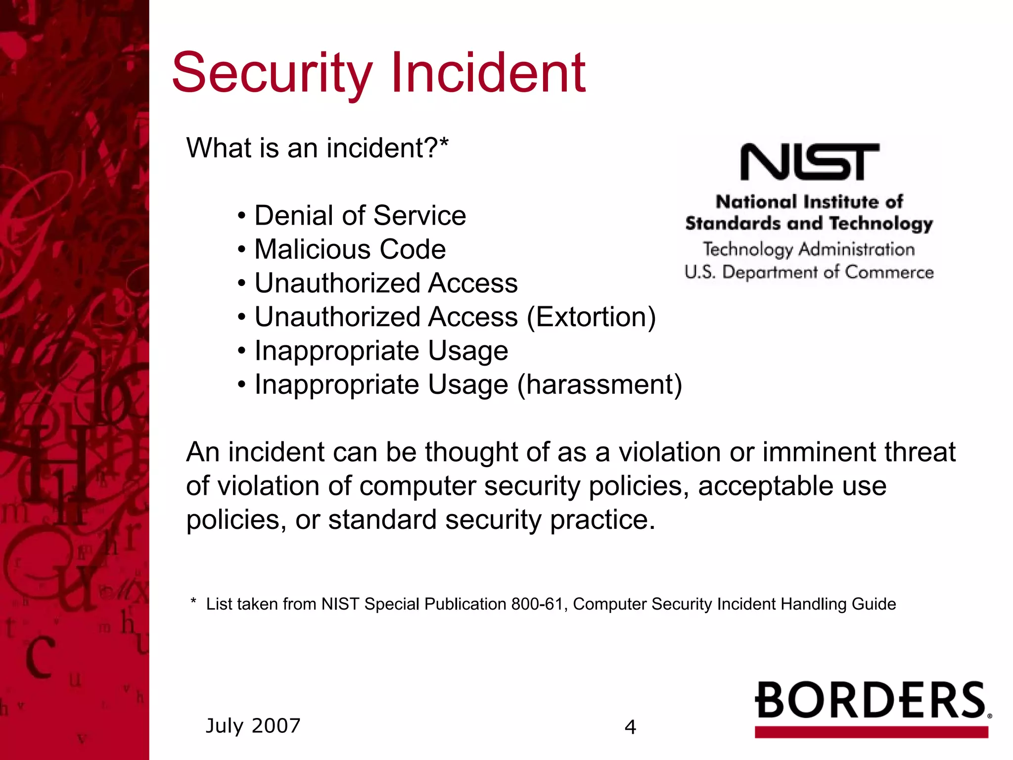 Security Incident
What is an incident?*

      • Denial of Service
      • Malicious Code
      • Unauthorized Access
      • Unauthorized Access (Extortion)
      • Inappropriate Usage
      • Inappropriate Usage (harassment)

An incident can be thought of as a violation or imminent threat
of violation of computer security policies, acceptable use
policies, or standard security practice.

* List taken from NIST Special Publication 800-61, Computer Security Incident Handling Guide




  July 2007                                             4
 