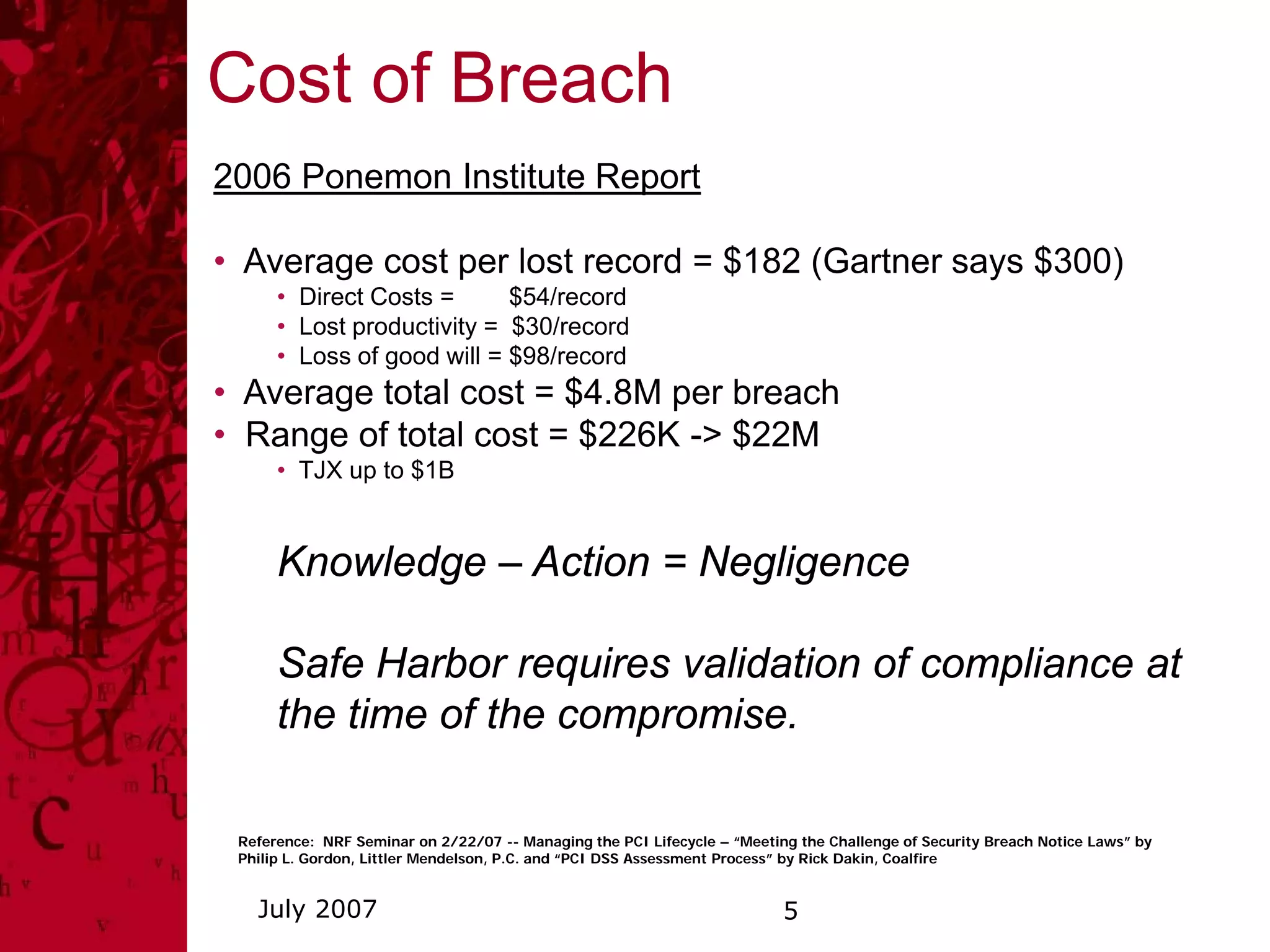 Cost of Breach
2006 Ponemon Institute Report

• Average cost per lost record = $182 (Gartner says $300)
      • Direct Costs =      $54/record
      • Lost productivity = $30/record
      • Loss of good will = $98/record
• Average total cost = $4.8M per breach
• Range of total cost = $226K -> $22M
      • TJX up to $1B


      Knowledge – Action = Negligence

      Safe Harbor requires validation of compliance at
      the time of the compromise.

 Reference: NRF Seminar on 2/22/07 -- Managing the PCI Lifecycle – “Meeting the Challenge of Security Breach Notice Laws” by
 Philip L. Gordon, Littler Mendelson, P.C. and “PCI DSS Assessment Process” by Rick Dakin, Coalfire


   July 2007                                                              5
 