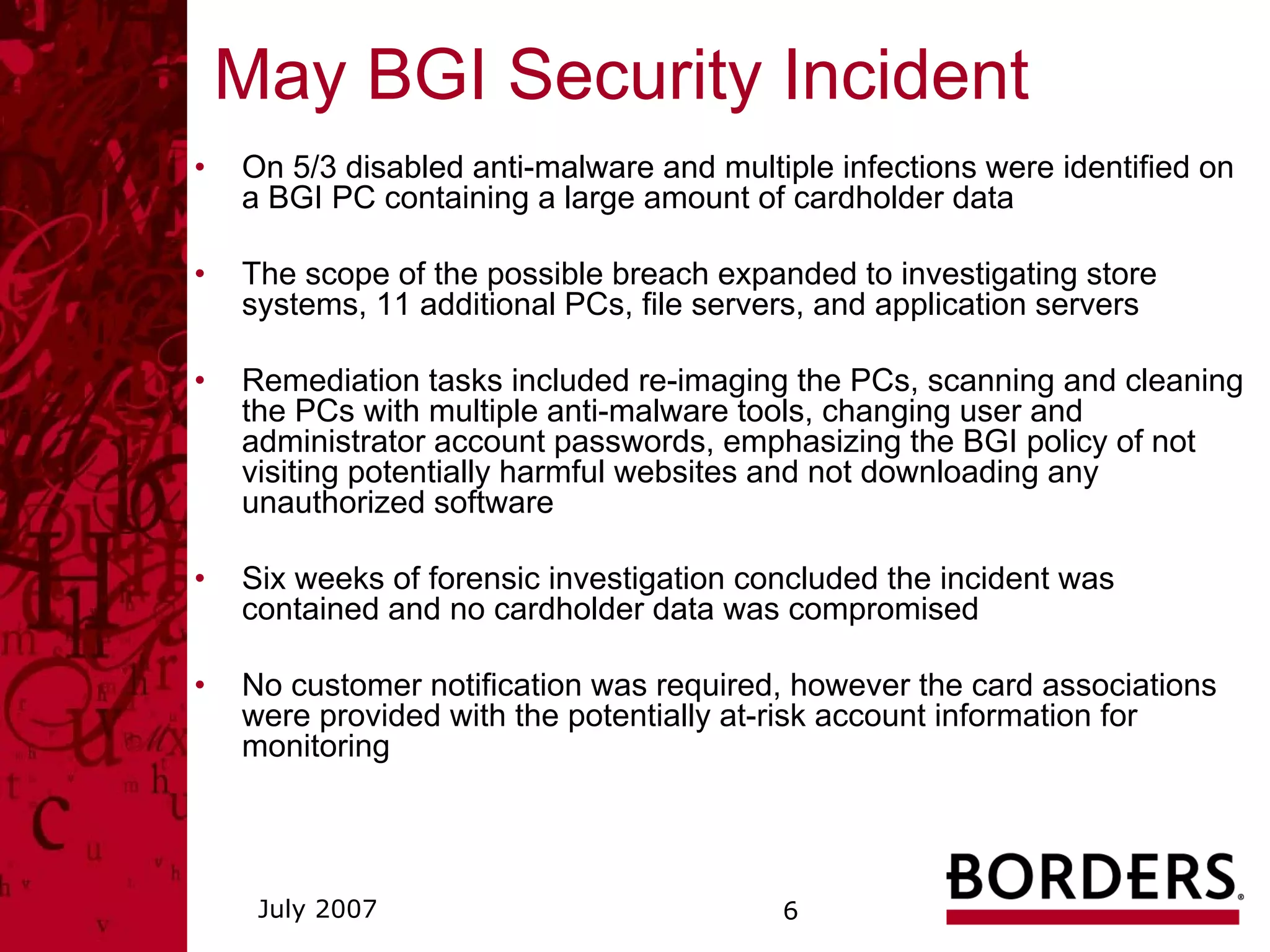 May BGI Security Incident
•   On 5/3 disabled anti-malware and multiple infections were identified on
    a BGI PC containing a large amount of cardholder data

•   The scope of the possible breach expanded to investigating store
    systems, 11 additional PCs, file servers, and application servers

•   Remediation tasks included re-imaging the PCs, scanning and cleaning
    the PCs with multiple anti-malware tools, changing user and
    administrator account passwords, emphasizing the BGI policy of not
    visiting potentially harmful websites and not downloading any
    unauthorized software

•   Six weeks of forensic investigation concluded the incident was
    contained and no cardholder data was compromised

•   No customer notification was required, however the card associations
    were provided with the potentially at-risk account information for
    monitoring




     July 2007                            6
 