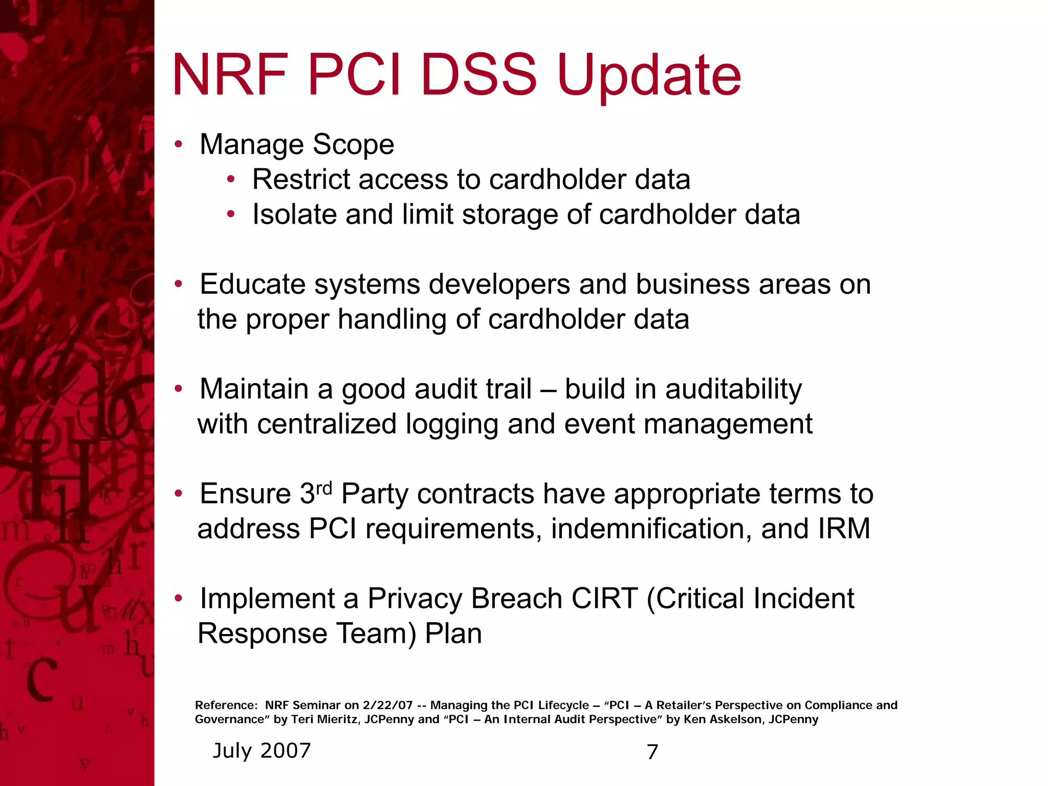 NRF PCI DSS Update
• Manage Scope
   • Restrict access to cardholder data
   • Isolate and limit storage of cardholder data

• Educate systems developers and business areas on
  the proper handling of cardholder data

• Maintain a good audit trail – build in auditability
  with centralized logging and event management

• Ensure 3rd Party contracts have appropriate terms to
  address PCI requirements, indemnification, and IRM

• Implement a Privacy Breach CIRT (Critical Incident
  Response Team) Plan

 Reference: NRF Seminar on 2/22/07 -- Managing the PCI Lifecycle – “PCI – A Retailer’s Perspective on Compliance and
 Governance” by Teri Mieritz, JCPenny and “PCI – An Internal Audit Perspective” by Ken Askelson, JCPenny

   July 2007                                                              7
 