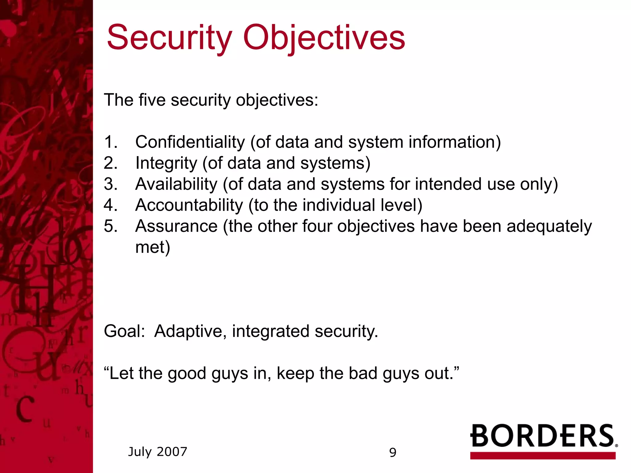Security Objectives
The five security objectives:

1.    Confidentiality (of data and system information)
2.    Integrity (of data and systems)
3.    Availability (of data and systems for intended use only)
4.    Accountability (to the individual level)
5.    Assurance (the other four objectives have been adequately
      met)



Goal: Adaptive, integrated security.

“Let the good guys in, keep the bad guys out.”



     July 2007                         9
 