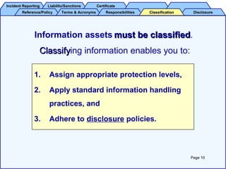 Incident ReportingIncident Reporting Liability/SanctionsLiability/Sanctions CertificateCertificate
Reference/PolicyReference/Policy Terms & AcronymsTerms & Acronyms DisclosureDisclosureResponsibilitiesResponsibilities ClassificationClassification
1. Assign appropriate protection levels,
2. Apply standard information handling
practices, and
3. Adhere to disclosure policies.
Information assets must be classifiedmust be classified.
ClassifyClassifying information enables you to:
Page 10
 