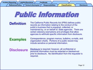 Incident ReportingIncident Reporting Liability/SanctionsLiability/Sanctions CertificateCertificate
Reference/PolicyReference/Policy Terms & AcronymsTerms & Acronyms DisclosureDisclosureResponsibilitiesResponsibilities ClassificationClassification
Definition The California Public Records Act (PRA) defines public
records as information relating to the conduct of the
public’s business that is prepared, collected, or
maintained by, or on behalf of, State agencies. There are
certain statutory exemptions and privileges that allow
agencies to withhold specific information from disclosure.
Examples Correspondence, program memos, bulletins, e-mails, and
organization charts. Portions of a public record may
include sensitive or personal information.
Disclosure Disclosure is required; however, all confidential or
personal information must be redacted or blacked-out
prior to disclosure. No identification from the requester is
required.
Page 12
 