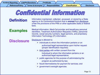 Incident ReportingIncident Reporting Liability/SanctionsLiability/Sanctions CertificateCertificate
Reference/PolicyReference/Policy Terms & AcronymsTerms & Acronyms DisclosureDisclosureResponsibilitiesResponsibilities ClassificationClassification
Definition Information maintained, collected, accessed, or stored by a State
agency or its Contractors/Vendors that is exempt from disclosure
under the provisions of the PRA or other applicable State or federal
laws.
Examples Medical information, Medi-Cal provider and beneficiary personal
identifiers, Treatment Authorization Requests (TARs), personnel
records, social security numbers, legal opinions, and proprietary
Information Technology (IT) information.
Disclosure Disclosure is allowed to:
 individuals to whom the information pertains or an
authorized legal representative upon his/her request
(proper identification required);
 third parties with written consent from the
Individual to whom the information pertains or an
authorized legal representative;
 public agencies for the purpose of administering the
program as authorized by law;
 fiscal intermediaries for payment for services; and
 government oversight agencies.
Page 13
 