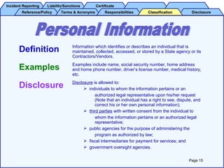 Incident ReportingIncident Reporting Liability/SanctionsLiability/Sanctions CertificateCertificate
Reference/PolicyReference/Policy Terms & AcronymsTerms & Acronyms DisclosureDisclosureResponsibilitiesResponsibilities ClassificationClassification
Definition Information which identifies or describes an individual that is
maintained, collected, accessed, or stored by a State agency or its
Contractors/Vendors.
Examples Examples include name, social security number, home address
and home phone number, driver’s license number, medical history,
etc.
Disclosure Disclosure is allowed to:
 individuals to whom the information pertains or an
authorized legal representative upon his/her request
(Note that an individual has a right to see, dispute, and
correct his or her own personal information);
 third parties with written consent from the individual to
whom the information pertains or an authorized legal
representative;
 public agencies for the purpose of administering the
program as authorized by law;
 fiscal intermediaries for payment for services; and
 government oversight agencies.
Page 15
 