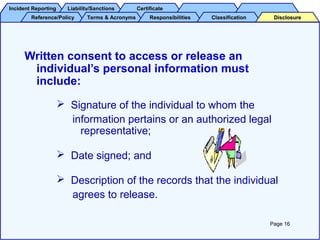 Incident ReportingIncident Reporting Liability/SanctionsLiability/Sanctions CertificateCertificate
Reference/PolicyReference/Policy Terms & AcronymsTerms & Acronyms ResponsibilitiesResponsibilities ClassificationClassification DisclosureDisclosure
Written consent to access or release an
individual’s personal information must
include:
 Signature of the individual to whom the
information pertains or an authorized legal
representative;
 Date signed; and
 Description of the records that the individual
agrees to release.
Page 16
 