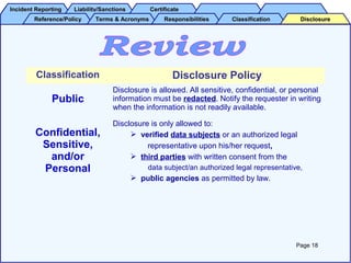 Incident ReportingIncident Reporting Liability/SanctionsLiability/Sanctions CertificateCertificate
Reference/PolicyReference/Policy Terms & AcronymsTerms & Acronyms ResponsibilitiesResponsibilities ClassificationClassification DisclosureDisclosure
Classification Disclosure Policy
Public
Disclosure is allowed. All sensitive, confidential, or personal
information must be redacted. Notify the requester in writing
when the information is not readily available.
Confidential,
Sensitive,
and/or
Personal
Disclosure is only allowed to:
 verified data subjects or an authorized legal
representative upon his/her request,
 third parties with written consent from the
data subject/an authorized legal representative,
 public agencies as permitted by law.
Page 18
 