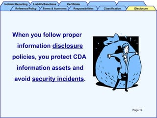 Incident ReportingIncident Reporting Liability/SanctionsLiability/Sanctions CertificateCertificate
Reference/PolicyReference/Policy Terms & AcronymsTerms & Acronyms ResponsibilitiesResponsibilities ClassificationClassification DisclosureDisclosure
When you follow proper
information disclosure
policies, you protect CDA
information assets and
avoid security incidents.
Page 19
 