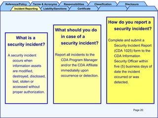 Reference/PolicyReference/Policy Terms & AcronymsTerms & Acronyms ResponsibilitiesResponsibilities ClassificationClassification DisclosureDisclosure
Liability/SanctionsLiability/Sanctions CertificateCertificateIncident ReportingIncident Reporting
How do you report a
security incident?
Complete and submit a
Security Incident Report
(CDA 1025) form to the
CDA Information
Security Officer within
five (5) business days of
date the incident
occurred or was
detected.
Page 20
What is a
security incident?
A security incident
occurs when
information assets
are modified,
destroyed, disclosed,
lost, stolen or
accessed without
proper authorization.
What should you do
in case of a
security incident?
Report all incidents to the
CDA Program Manager
and/or the CDA Affiliate
immediately upon
occurrence or detection.
 