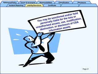 Reference/PolicyReference/Policy Terms & AcronymsTerms & Acronyms ResponsibilitiesResponsibilities ClassificationClassification DisclosureDisclosure
Incident ReportingIncident Reporting CertificateCertificateLiability/SanctionsLiability/Sanctions
You may be sanctioned and/or held
personally liable for the loss or
unauthorized access, use, modification,
destruction, or disclosure of CDA
information assets.
Page 21
 