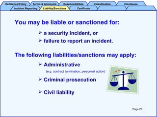 Reference/PolicyReference/Policy Terms & AcronymsTerms & Acronyms ResponsibilitiesResponsibilities ClassificationClassification DisclosureDisclosure
Incident ReportingIncident Reporting CertificateCertificateLiability/SanctionsLiability/Sanctions
You may be liable or sanctioned for:
 a security incident, or
 failure to report an incident.
The following liabilities/sanctions may apply:
 Administrative
(e.g. contract termination, personnel action)
 Criminal prosecution
 Civil liability
Page 23
 