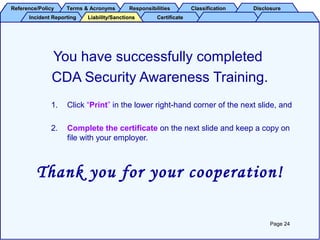 Reference/PolicyReference/Policy Terms & AcronymsTerms & Acronyms ResponsibilitiesResponsibilities ClassificationClassification DisclosureDisclosure
Incident ReportingIncident Reporting CertificateCertificateLiability/SanctionsLiability/Sanctions
You have successfully completed
CDA Security Awareness Training.
1. Click “Print” in the lower right-hand corner of the next slide, and
2. Complete the certificate on the next slide and keep a copy on
file with your employer.
Thank you for your cooperation!
Page 24
 