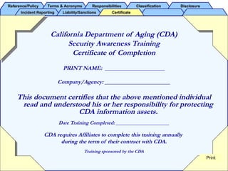 Reference/PolicyReference/Policy Terms & AcronymsTerms & Acronyms ResponsibilitiesResponsibilities ClassificationClassification DisclosureDisclosure
Incident ReportingIncident Reporting Liability/SanctionsLiability/Sanctions CertificateCertificate
California Department of Aging (CDA)
Security Awareness Training
Certificate of Completion
PRINT NAME: _____________________
Company/Agency: _______________________
This document certifies that the above mentioned individual
read and understood his or her responsibility for protecting
CDA information assets.
Date Training Completed: _____________________
CDA requires Affiliates to complete this training annually
during the term of their contract with CDA.
Training sponsored by the CDA
Print
 