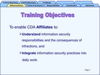 Incident ReportingIncident Reporting Liability/SanctionsLiability/Sanctions CertificateCertificate
Terms & AcronymsTerms & Acronyms ResponsibilitiesResponsibilities ClassificationClassification DisclosureDisclosureReference/PolicyReference/Policy
To enable CDA Affiliates to:
Understand information security
responsibilities and the consequences of
infractions, and
Integrate information security practices into
daily work.
Page 2
 