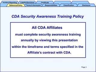 Incident ReportingIncident Reporting Liability/SanctionsLiability/Sanctions CertificateCertificate
Terms & AcronymsTerms & Acronyms ResponsibilitiesResponsibilities ClassificationClassification DisclosureDisclosureReference/PolicyReference/Policy
All CDA Affiliates
must complete security awareness training
annually by viewing this presentation
within the timeframe and terms specified in the
Affiliate’s contract with CDA.
CDA Security Awareness Training Policy
Page 3
 