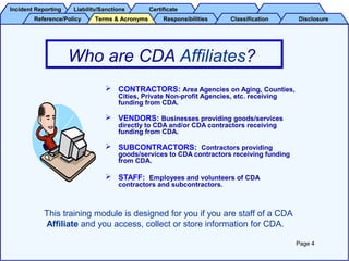 Incident ReportingIncident Reporting Liability/SanctionsLiability/Sanctions CertificateCertificate
Reference/PolicyReference/Policy ResponsibilitiesResponsibilities ClassificationClassification DisclosureDisclosureTerms & AcronymsTerms & Acronyms
Who are CDA Affiliates?
 CONTRACTORS: Area Agencies on Aging, Counties,
Cities, Private Non-profit Agencies, etc. receiving
funding from CDA.
 VENDORS: Businesses providing goods/services
directly to CDA and/or CDA contractors receiving
funding from CDA.
 SUBCONTRACTORS: Contractors providing
goods/services to CDA contractors receiving funding
from CDA.
 STAFF: Employees and volunteers of CDA
contractors and subcontractors.
Page 4
This training module is designed for you if you are staff of a CDA
Affiliate and you access, collect or store information for CDA.
 