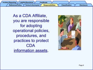 Incident ReportingIncident Reporting Liability/SanctionsLiability/Sanctions CertificateCertificate
Reference/PolicyReference/Policy Terms & AcronymsTerms & Acronyms ClassificationClassification DisclosureDisclosureResponsibilitiesResponsibilities
As a CDA Affiliate,
you are responsible
for adopting
operational policies,
procedures, and
practices to protect
CDA
information assets.
Page 6
 