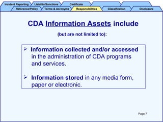 Incident ReportingIncident Reporting Liability/SanctionsLiability/Sanctions CertificateCertificate
Reference/PolicyReference/Policy Terms & AcronymsTerms & Acronyms ClassificationClassification DisclosureDisclosureResponsibilitiesResponsibilities
CDA Information Assets include
(but are not limited to):
 Information collected and/or accessed
in the administration of CDA programs
and services.
 Information stored in any media form,
paper or electronic.
Page 7
 
