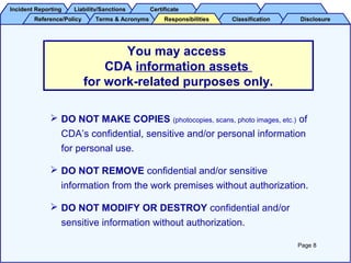 Incident ReportingIncident Reporting Liability/SanctionsLiability/Sanctions CertificateCertificate
Reference/PolicyReference/Policy Terms & AcronymsTerms & Acronyms ClassificationClassification DisclosureDisclosureResponsibilitiesResponsibilities
 DO NOT MAKE COPIES (photocopies, scans, photo images, etc.) of
CDA’s confidential, sensitive and/or personal information
for personal use.
 DO NOT REMOVE confidential and/or sensitive
information from the work premises without authorization.
 DO NOT MODIFY OR DESTROY confidential and/or
sensitive information without authorization.
You may access
CDA information assets
for work-related purposes only.
Page 8
 