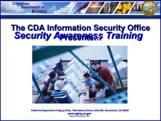 CCALIFORNIAALIFORNIA
AAGINGGING
DDEPARTMENT OFEPARTMENT OF
The CDA Information Security OfficeThe CDA Information Security Office
Presents…Presents…
California Department of Aging (CDA), 1300 National Drive, Suite 200, Sacramento, CA 95834California Department of Aging (CDA), 1300 National Drive, Suite 200, Sacramento, CA 95834
www.aging.ca.govwww.aging.ca.gov
Revised December 2007
Security Awareness TrainingSecurity Awareness Training
 