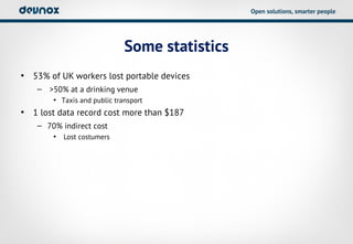 Open solutions, smarter people




                             Some statistics
• 53% of UK workers lost portable devices
   – >50% at a drinking venue
       • Taxis and public transport
• 1 lost data record cost more than $187
   – 70% indirect cost
       •   Lost costumers
 