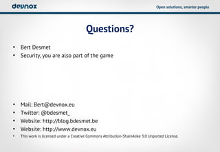 Open solutions, smarter people




                                         Questions?
• Bert Desmet
• Security, you are also part of the game




•   Mail: Bert@devnox.eu
•   Twitter: @bdesmet_
•   Website: http://blog.bdesmet.be
•   Website: http://www.devnox.eu
•   This work is licensed under a Creative Commons Attribution-ShareAlike 3.0 Unported License.
 