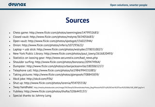 Open solutions, smarter people




                                                         Sources
•   Chess game: http://www.flickr.com/photos/seeminglee/1479932683/
•   Closed vault: http://www.flickr.com/photos/mstyne/3654056683/
•   Open vault: http://www.flickr.com/photos/spotsgot/156025944/
•   Onion: http://www.flickr.com/photos/inferis/107293622/
•   Laptop + usb stick: http://www.flickr.com/photos/wstryder/2780310027/
•   New York Public Library: http://www.flickr.com/photos/paul_lowry/2616820493/
•   Statistics on loosing gear: http://www.securestix.com/bad_news.php
•   Shoulder surfing: http://www.flickr.com/photos/bonzoesc/209474964/
•   Dumpster: http://www.flickr.com/photos/urbanjacksonville/1803065217/
•   Telephone call: http://www.flickr.com/photos/lst1984/994531885/
•   Taking pictures: http://www.flickr.com/photos/glenpooh/708845839/
•   Xkcd joke: http://xkcd.com/936/
•   Shut up: http://www.flickr.com/photos/lorenia/934705558/
•   3way handhake: http://media.photobucket.com/image/3%20way%20handshake/Haley_Bug/Mission%20Trip%20Choir%20Tour%202006/100_0087.jpg?o=1
•   Yubikey: http://www.flickr.com/photos/thofle/3206443137/
•   Special thanks to: Johnny Long
 