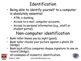 9 March, 2006 mark.baker@computer.org
Identification
• Being able to identify yourself to a computer
is absolutely essential:
– ATM, e-banking,
– Access to e-mail, computer accounts,
– Access to personal information (e.g., staff or
student portal).
Non-computer identification
• Bank teller knows you by sight (good).
• Bank teller checks your picture against a photo ID
(dodgy).
• Bank back office compares cheque signature to one on
record (dodgy).
• All examples of biometric identification.
 