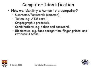 9 March, 2006 mark.baker@computer.org
Computer Identification
• How we identify a human to a computer?
– Username/Passwords (common),
– Token, e.g. ATM card,
– Cryptographic protocols,
– Combinations, e.g. token and password,
– Biometrics, e.g. face recognition, finger prints, and
retina/iris scans.
 